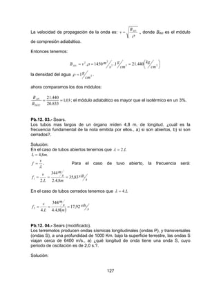 127
La velocidad de propagación de la onda es:
ρ
.ADB
v = ., donde BAD es el módulo
de compresión adiabático.
Entonces tenemos:




=== 232
22
. 440.211.1450.
cm
kg
cm
g
s
mvBAD ρ
la densidad del agua .1 3
cm
g=ρ
ahora comparamos los dos módulos:
03,1
833.20
440.21
.
.
==
ISOT
AD
B
B
; el módulo adiabático es mayor que el isotérmico en un 3%.
Pb.12. 03.- Sears.
Los tubos mas largos de un órgano miden 4,8 m, de longitud. ¿cuál es la
frecuencia fundamental de la nota emitida por ellos., a) si son abiertos, b) si son
cerrados?.
Solución:
En el caso de tubos abiertos tenemos que L.2=λ
.8,4 mL =
λ
v
f = . Para el caso de tuvo abierto, la frecuencia será:
s
vib
m
s
m
L
v
f .83,35
8,4.2
344
.2
1 ===
En el caso de tubos cerrados tenemos que L.4=λ
( ) s
vib
m
s
m
L
v
f .92,17
8,4.4
344
.4
2 ===
Pb.12. 04.- Sears (modificado).
Los terremotos producen ondas sísmicas longitudinales (ondas P), y transversales
(ondas S), a una profundidad de 1000 Km. bajo la superficie terrestre, las ondas S
viajan cerca de 6400 m/s., a) ¿qué longitud de onda tiene una onda S, cuyo
periodo de oscilación es de 2,0 s.?.
Solución:
 