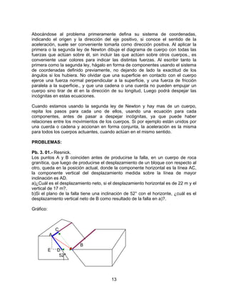 13
Abocándose al problema primeramente defina su sistema de coordenadas,
indicando el origen y la dirección del eje positivo, si conoce el sentido de la
aceleración, suele ser conveniente tomarla como dirección positiva. Al aplicar la
primera o la segunda ley de Newton dibuje el diagrama de cuerpo con todas las
fuerzas que actúan sobre él, sin incluir las que actúen sobre otros cuerpos., es
conveniente usar colores para indicar las distintas fuerzas. Al escribir tanto la
primera como la segunda ley, hágalo en forma de componentes usando el sistema
de coordenadas definido previamente, no dejando de lado la exactitud de los
ángulos si los hubiera. No olvidar que una superficie en contacto con el cuerpo
ejerce una fuerza normal perpendicular a la superficie, y una fuerza de fricción
paralela a la superficie., y que una cadena o una cuerda no pueden empujar un
cuerpo sino tirar de él en la dirección de su longitud, Luego podrá despejar las
incógnitas en estas ecuaciones.
Cuando estamos usando la segunda ley de Newton y hay mas de un cuerpo,
repita los pasos para cada uno de ellos, usando una ecuación para cada
componentes, antes de pasar a despejar incógnitas, ya que puede haber
relaciones entre los movimientos de los cuerpos. Si por ejemplo están unidos por
una cuerda o cadena y accionan en forma conjunta, la aceleración es la misma
para todos los cuerpos actuantes, cuando actúan en el mismo sentido.
PROBLEMAS:
Pb. 3. 01.- Resnick.
Los puntos A y B coinciden antes de producirse la falla, en un cuerpo de roca
granítica, que luego de producirse el desplazamiento de un bloque con respecto al
otro, queda en la posición actual, donde la componente horizontal es la línea AC,
la componente vertical del desplazamiento medida sobre la línea de mayor
inclinación es AD.
a)¿Cuál es el desplazamiento neto, si el desplazamiento horizontal es de 22 m y el
vertical de 17 m?.
b)Si el plano de la falla tiene una inclinación de 52° con el horizonte, ¿cuál es el
desplazamiento vertical neto de B como resultado de la falla en a)?.
Gráfico:
C
A
B
E D
52°
 