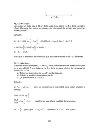 130
L = 1,5 λ
Pb. 12. 07.- Sears.
La boca de un bebe esta a 30 cm de la oreja de su padre y a 3 m de la su madre.
¿Qué diferencia hay entre los niveles de intensidad de sonido que escuchan
ambos padres?.
Solución:
( ) ( )[ ]
( )
.20
210log.10log.10
loglogloglog10loglog10
12
2
2
2
1
1
2
0102
0
1
0
2
12
dBBB
dB
r
r
dB
I
I
dB
IIIIdB
I
I
I
I
dBBB
−=−
−===
−−−=





−=−
o sea que la diferencia de intensidad que escucha la madre es de –20 decibeles.
Pb. 12. 08.- Sears.
El sonido de una trompeta ( Hzf 440= ) radia uniformemente en todas direcciones
en el aire a 20°C. A una distancia de 5 m de la trompeta el nivel de intensidad de
sonido .0,55 dBB =
a) Determine la amplitud de presión a esta distancia.
b) Calcule la amplitud de desplazamiento.
c) ¿A que distancia .30dBB = ?
Solución:
a) vIPMAX ..2.. ρ= pero no conocemos la intensidad para poder emplear la
fórmula:
5,5log
10
55
log.1055
0
0
==
=
I
I
dB
dB
I
I
dBdB
resolviendo esta última igualdad, tenemos que:
0
5,5
10
I
I
= por lo que 5,5
0 10.II = , pero como 12
0 10−
=I , nos queda:
 