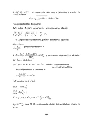 131
5,65,512
1010.10 −−
==I , ahora con este valor, paso a determinar la amplitud de
presión máxima:
.10.62,1344.2,1.2.
10
1 2
5,6. PaPMAX
−
==
realicemos el análisis dimensional:
1W = joule/s = N.m/s2
= kg.m/s2
x m/s. ahora bien vamos a la raíz:
.1
1
.
.
.
.
.. 242232
Pa
m
N
ms
mkg
s
mkg
s
m
m
kg
m
W
===
c) Amplitud de desplazamiento, partimos de la fórmula siguiente:
k
P
A
AkP
MAX
MAX
.
...
.
.
β
β
=
=
pero como obtenemos k:
m
rad
s
m
Hzxx
v
f
v
k 8
344
44014,32...2
====
πω
., y ahora tenemos que averiguar el módulo
de volumen adiabático:
.10.42,110.013,14,1. 55
PaPaxpa === δβ donde =δ densidad del aire
=pa presión atmosférica.
Ahora regresemos a la fórmula de A:
.10.5
8.10.42,1
10.62,1 9
5
2
mA −
−
==
c) A que distancia .30dBB =
0
2
log.1030
I
I
dBdB =
2
9
2
123
0
3
2
0
23
0
2
1010.10.10.,10
3log
10
30
m
W
m
W
II
I
I
I
I
dB
dB
−−
===⇒=
==
2
9
2 10
m
WI −
= para 30 dB., empleando la relación de intensidades y el radio de
acción:
 