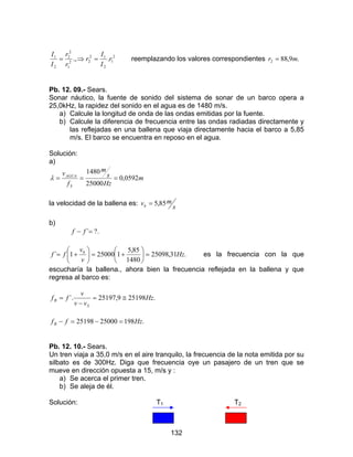 132
2
1
2
12
22
1
2
2
2
1
.., r
I
I
r
r
r
I
I
=⇒= reemplazando los valores correspondientes .9,882 mr =
Pb. 12. 09.- Sears.
Sonar náutico, la fuente de sonido del sistema de sonar de un barco opera a
25,0kHz, la rapidez del sonido en el agua es de 1480 m/s.
a) Calcule la longitud de onda de las ondas emitidas por la fuente.
b) Calcule la diferencia de frecuencia entre las ondas radiadas directamente y
las reflejadas en una ballena que viaja directamente hacia el barco a 5,85
m/s. El barco se encuentra en reposo en el agua.
Solución:
a)
m
Hz
s
m
f
v
S
AGUA
0592,0
25000
1480
===λ
la velocidad de la ballena es:
s
mvb 85,5=
b)
.?´=− ff
.31,25098
1480
85,5
1250001´ 0
Hz
v
v
ff =





+=





+= es la frecuencia con la que
escucharía la ballena., ahora bien la frecuencia reflejada en la ballena y que
regresa al barco es:
.251989,25197´. Hz
vv
v
ff
S
B ≅=
−
=
.1982500025198 HzffB =−=−
Pb. 12. 10.- Sears.
Un tren viaja a 35,0 m/s en el aire tranquilo, la frecuencia de la nota emitida por su
silbato es de 300Hz. Diga que frecuencia oye un pasajero de un tren que se
mueve en dirección opuesta a 15, m/s y :
a) Se acerca el primer tren.
b) Se aleja de él.
Solución: T1 T2
 