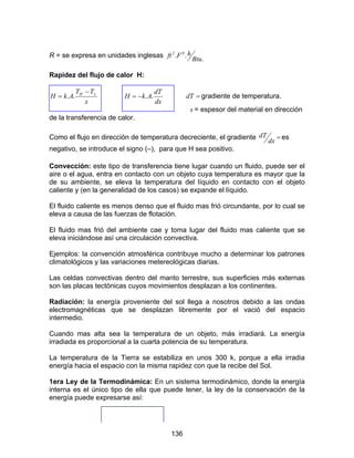 136
R = se expresa en unidades inglesas
.
.. 02
Btu
hFft
Rapidez del flujo de calor H:
x
TT
AkH xH −
= ..
dx
dT
AkH ..−= =dT gradiente de temperatura.
x = espesor del material en dirección
de la transferencia de calor.
Como el flujo en dirección de temperatura decreciente, el gradiente =
dx
dT es
negativo, se introduce el signo (–), para que H sea positivo.
Convección: este tipo de transferencia tiene lugar cuando un fluido, puede ser el
aire o el agua, entra en contacto con un objeto cuya temperatura es mayor que la
de su ambiente, se eleva la temperatura del líquido en contacto con el objeto
caliente y (en la generalidad de los casos) se expande el líquido.
El fluido caliente es menos denso que el fluido mas frió circundante, por lo cual se
eleva a causa de las fuerzas de flotación.
El fluido mas frió del ambiente cae y toma lugar del fluido mas caliente que se
eleva iniciándose así una circulación convectiva.
Ejemplos: la convención atmosférica contribuye mucho a determinar los patrones
climatológicos y las variaciones metereológicas diarias.
Las celdas convectivas dentro del manto terrestre, sus superficies más externas
son las placas tectónicas cuyos movimientos desplazan a los continentes.
Radiación: la energía proveniente del sol llega a nosotros debido a las ondas
electromagnéticas que se desplazan libremente por el vació del espacio
intermedio.
Cuando mas alta sea la temperatura de un objeto, más irradiará. La energía
irradiada es proporcional a la cuarta potencia de su temperatura.
La temperatura de la Tierra se estabiliza en unos 300 k, porque a ella irradia
energía hacia el espacio con la misma rapidez con que la recibe del Sol.
1era Ley de la Termodinámica: En un sistema termodinámico, donde la energía
interna es el único tipo de ella que puede tener, la ley de la conservación de la
energía puede expresarse así:
 