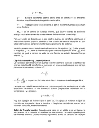 137
.intEWQ ∆=+
=Q Energía transferida (como calor) entre el sistema y su ambiente,
debido a una diferencia de temperatura entre ellos.
=W Trabajo hecho en un sistema, o por él mediante fuerzas que actúan
en su frontera.
=∆ .intE Es el cambio de Energía interna, que ocurre cuando se transfiere
energía hacia el sistema o se extrae de él en forma de calor o de trabajo.
Por convención se decidió que Q sea positivo cuando se transfiera calor hacia el
interior del sistema y que W también lo sea, cuando se efectúa trabajo en él., con
tales valores sirven para incrementar la energía interna del sistema.
“en todo proceso termodinámico entre los estados de equilibrio i y f (inicial y final),
la magnitud WQ + , tiene el mismo valor para cualquier trayectoria entre i y f. Esta
cantidad es igual al cambio de valor de una función de estado llamada Energía
interna .intE
Capacidad calorífica y Calor específico.
La capacidad calorífica C de un cuerpo se define como la razón de la cantidad de
energía calorífica Q, transferido al cuerpo en un proceso cualesquiera a su cambio
de temperatura correspondiente ∆T.
T
Q
C
∆
=
=
∆
==
Tm
Q
m
C
c
.
capacidad del calor específico o simplemente calor específico.
La capacidad calorífica caracteriza a un cuerpo en particular, en tanto que el calor
específico caracteriza a una sustancia. Ambas propiedades dependen de la
temperatura ( y ≅ presión).
( )if TTcmQ −= ..
Hay que agregar de manera que el calor Q , se agrega al material. Según las
condiciones nos pueden llevar a distintos c . Según las condiciones pueden ser a
volumen constante, Presión constante.
Calor de Transformación: Cuando entra calor en un sólido o en un líquido, la
temperatura de la muestra no se eleva necesariamente. La muestra puede pasar
de una fase o estado (Sólido o líquido o gaseoso) a otro. La cantidad de calor por
 