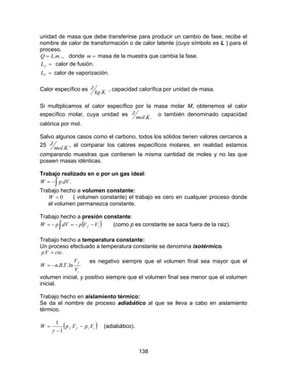 138
unidad de masa que debe transferirse para producir un cambio de fase, recibe el
nombre de calor de transformación o de calor latente (cuyo símbolo es L ) para el
proceso.
..mLQ = ., donde =m masa de la muestra que cambia la fase.
=fL calor de fusión.
=VL calor de vaporización.
Calor específico es
Kkg
J
.
, capacidad calorífica por unidad de masa.
Si multiplicamos el calor específico por la masa molar M, obtenemos el calor
específico molar, cuya unidad es
..Kmol
J o también denominado capacidad
calórica por mol.
Salvo algunos casos como el carbono, todos los sólidos tienen valores cercanos a
25
Kmol
J
.
, al comparar los calores específicos molares, en realidad estamos
comparando muestras que contienen la misma cantidad de moles y no las que
poseen masas idénticas.
Trabajo realizado en o por un gas ideal:
∫−= ..dVpW
Trabajo hecho a volumen constante:
0=W ( volumen constante) el trabajo es cero en cualquier proceso donde
el volumen permanezca constante.
Trabajo hecho a presión constante:
( )∫ −−=−= if VVpdVpW (como p es constante se saca fuera de la raiz).
Trabajo hecho a temperatura constante:
Un proceso efectuado a temperatura constante se denomina isotérmico.
i
f
V
V
TRnW
cteVp
ln...
..
−=
=
es negativo siempre que el volumen final sea mayor que el
volumen inicial, y positivo siempre que el volumen final sea menor que el volumen
inicial.
Trabajo hecho en aislamiento térmico:
Se da el nombre de proceso adiabático al que se lleva a cabo en aislamiento
térmico.
( )iiff VpVpW ..
1
1
−
−
=
γ
(adiabático).
 