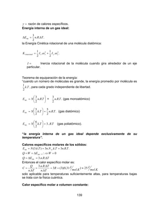139
=γ razón de calores específicos.
Energía interna de un gas ideal:
...
2
3
int TRnE ∆=∆
la Energía Cinética rotacional de una molécula diatómica:
..
2
1
.
2
1 22
yyxxrotacional IIK ωω +=
=I Inercia rotacional de la molécula cuando gira alrededor de un eje
particular.
Teorema de equiparación de la energía:
“cuando un número de moléculas es grande, la energía promedio por molécula es
Tk.
2
1
, para cada grado independiente de libertad.






= TRnNE ..
2
3
.int = ...
2
3
TRn (gas monoatómico)
...
2
5
.
2
5
.int TRnTkNE =





= (gas diatómico)
TRTkNE ...3.
2
6
.int =





= (gas poliatómico).
“la energía interna de un gas ideal depende exclusivamente de su
temperatura”.
Calores específicos molares de los sólidos:
TRnEQ
WEWQ
TRnTkNnTkNE A
∆=∆=
=∴⇒∆=+
===
...3
0.,
...3...3)..3(
.int
.int
int
Entonces el calor específico molar es:
Kmol
J
Kmol
JR
Tn
TRn
Tn
Q
C
.
25)
.
31,8)(3(3
.
...3
.
≈==
∆
∆
=
∆
=
solo aplicable para temperaturas suficientemente altas, para temperaturas bajas
se trata con la física cuántica.
Calor específico molar a volumen constante:
 