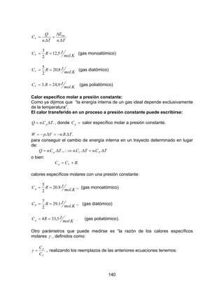 140
Tn
E
Tn
Q
CV
∆
∆
=
∆
=
..
.int
Kmol
JRCV .
5,12
2
3
== (gas monoatómico)
Kmol
JRCV .
8,20
2
5
== (gas diatómico)
Kmol
JRCV .
9,24.3 == (gas poliatómico)
Calor específico molar a presión constante:
Como ya dijimos que “la energía interna de un gas ideal depende exclusivamente
de la temperatura”.
El calor transferido en un proceso a presión constante puede escribirse:
.. TCnQ p ∆= , donde =pC calor específico molar a presión constante.
.... TRnVpW ∆−=∆−=
para conseguir el cambio de energía interna en un trayecto determinado en lugar
de:
TCnTCnTCnQ PVp ∆=∆∴⇒∆= .....,..
o bien:
.RCC Vp +=
calores específicos molares con una presión constante:
Kmol
JRCp .
8.20
2
5
== ., (gas monoatómico)
Kmol
JRCP .
1.29
2
7
== ., (gas diatómico)
Kmol
JRCp .
3,334 == (gas poliatómico).
Otro parámetros que puede medirse es “la razón de los calores específicos
molares .γ , definidos como:
V
P
C
C
=γ ., realizando los reemplazos de las anteriores ecuaciones tenemos:
 