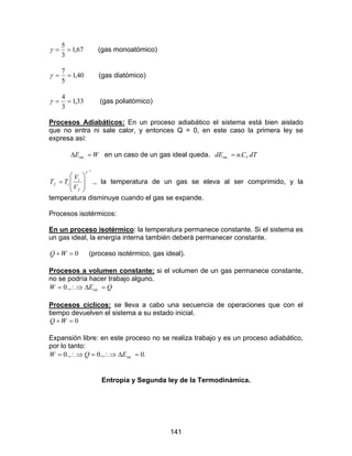 141
67,1
3
5
==γ (gas monoatómico)
40,1
5
7
==γ (gas diatómico)
33,1
3
4
==γ (gas poliatómico)
Procesos Adiabáticos: En un proceso adiabático el sistema está bien aislado
que no entra ni sale calor, y entonces Q = 0, en este caso la primera ley se
expresa así:
WE =∆ .int en un caso de un gas ideal queda. dTCndE V..int =
1−








=
γ
f
i
if
V
V
TT ., la temperatura de un gas se eleva al ser comprimido, y la
temperatura disminuye cuando el gas se expande.
Procesos isotérmicos:
En un proceso isotérmico: la temperatura permanece constante. Si el sistema es
un gas ideal, la energía interna también deberá permanecer constante.
0=+WQ (proceso isotérmico, gas ideal).
Procesos a volumen constante: si el volumen de un gas permanece constante,
no se podría hacer trabajo alguno.
QEW =∆∴⇒= .int.,0
Procesos cíclicos: se lleva a cabo una secuencia de operaciones que con el
tiempo devuelven el sistema a su estado inicial.
0=+WQ
Expansión libre: en este proceso no se realiza trabajo y es un proceso adiabático,
por lo tanto:
.0.,0.,0 .int =∆∴⇒=∴⇒= EQW
Entropía y Segunda ley de la Termodinámica.
 