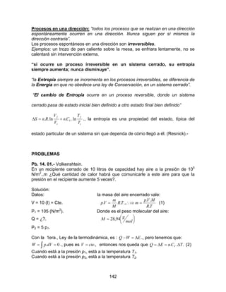 142
Procesos en una dirección: “todos los procesos que se realizan en una dirección
espontáneamente ocurren en una dirección. Nunca siguen por sí mismos la
dirección contraria”.
Los procesos espontáneos en una dirección son irreversibles.
Ejemplos: un trozo de pan caliente sobre la mesa, se enfriara lentamente, no se
calentará sin intervención externa.
“si ocurre un proceso irreversible en un sistema cerrado, su entropía
siempre aumenta; nunca disminuye”.
“la Entropía siempre se incrementa en los procesos irreversibles, se diferencia de
la Energía en que no obedece una ley de Conservación, en un sistema cerrado”.
“El cambio de Entropía ocurre en un proceso reversible, donde un sistema
cerrado pasa de estado inicial bien definido a otro estado final bien definido”
i
f
V
i
f
T
T
Cn
V
V
RnS ln..ln.. +=∆ ., la entropía es una propiedad del estado, típica del
estado particular de un sistema sin que dependa de cómo llegó a él. (Resnick).-
PROBLEMAS
Pb. 14. 01.- Volkenshtein.
En un recipiente cerrado de 10 litros de capacidad hay aire a la presión de 105
N/m2
.,m ¿Qué cantidad de calor habrá que comunicarle a este aire para que la
presión en el recipiente aumente 5 veces?.
Solución:
Datos: la masa del aire encerrado vale:
V = 10 (l) = Cte.
TR
MVp
mTR
M
m
Vp
.
..
.,.. =∴⇒= (1)
P1 = 105 (N/m2
). Donde es el peso molecular del aire:
Q = ¿?. 



=
mol
gM 94,28
P2 = 5 p1.
Con la 1era., Ley de la termodinámica, es : EWQ ∆=− ., pero tenemos que:
∫ == 0.dVpW ., pues es .,cteV = entonces nos queda que ... TCnEQ V ∆=∆= (2)
Cuando está a la presión p1, está a la temperatura T1.
Cuando está a la presión p2, está a la temperatura T2.
 