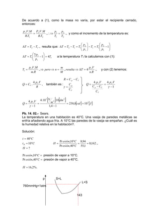 143
De acuerdo a (1), como la masa no varía, por estar el recipiente cerrado,
entonces:
2
2
1
1
2
2
1
1
.,
.
..
.
..
T
p
T
p
TR
MVP
TR
MVp
=∴⇒= ., y como el incremento de la temperatura es:
12 TTT −=∆ ., resulta que: 





−=−





=−=∆ 1
1
2
11
1
2
112
p
p
TT
p
p
TTTT
1
1
1
1 41
5
T
p
p
TT =





−=∆ a la temperatura T1 la calculamos con (1):
Rn
Vp
Tresulta
M
m
npero
Rm
MVp
T
.
.
4.,.,
.
.. 11
1 =∆⇒=⇒⇒= ., y con (2) tenemos:
R
Vp
CQ V
..4
. 1
= , también es :
V
p
Vp
C
C
CCR
=
−=
γ 1
..4..4 11
−
=
−
=
γ
Vp
C
CC
Vp
Q
V
Vp
[ ] [ ]
[ ] [ ]Jcal
dm
m
N
Vp
Q 3
3
2
5
1
108,238
14,1
10.10.4
1
..4
==
−
=
−
=
γ
Pb. 14. 02.- Sears.
La temperatura en una habitación es 40°C. Una vasija de paredes metálicas se
enfría añadiendo agua fría. A 10°C las paredes de la vasija se empañan. ¿Cuál es
la humedad relativa en la habitación?.
Solución:
?
10
40
=
°=
°=
H
Ct
Ct
R 162,0
1,55
94,8
40,Pr
10,Pr
==
°
°
=
Cesión
Cesión
H .,
=°Cesión 10,Pr presión de vapor a 10°C.
=°Cesión 40,Pr presión de vapor a 40°C.
%.2,16=H
p S+L
L+S
760mmHg=1atm
 