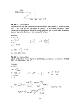 144
55,1
4,58mmHg
0,01 40 100 t=°C
Pb. 14. 03.- Volkenshtein.
La presión del aire que había dentro de una botella bien cerrada, a la temperatura
de 7°C, era igual a 1 atm. La botella se calentó y el tapón salió disparado. Hallar
hasta qué temperatura se calentó la botella sabiendo que el tapón salió despedido
cuando la presión del aire en ella era igual a 1,3 atm.
Solución:
( )
( )
( )atmp
t
atmp
Ct
3,1
?
1
7
2
2
1
1
=
=
=
°=
2
1
2
1
T
T
p
p
= 





=⇒
1
2
12
p
p
TT
( )
.91273364
364
1
3,1
.7273
2
2
CT
KT
°=−=
°=+=
Pb. 14. 04.- Volkenshtein.
¿Qué temperatura tienen 2 gramos de Nitrógeno, si ocupan un volumen de 820
cm3
, a la presión de 2 atm.?
Solución:
( )
( )
( )
?
2
820
28
2
3
=
=
=




=
=
T
atmp
cmV
mol
gM
gm
TRnVp ... =
M
m
n = ,
Rm
VpM
Rn
Vp
T
.
..
.
.
==
( )
( )
( )
( )
( )
( ) ( ) ( )
( )
( )
( )
.779,279
1
1
.
1
10
.
.
3149,8.2
820.
1
980.1
.
1
1033
.2.28
2
2
7
3
22
CK
erg
s
cm
g
J
erg
Kmol
Jg
cm
gf
s
cm
g
atm
cm
gf
atm
mol
g
T °=°=






°

















=
 