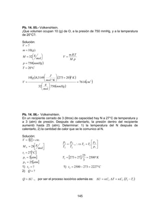 145
Pb. 14. 05.- Volkenshtein.
¡Que volumen ocupan 10 (g) de O, a la presión de 750 mmHg, y a la temperatura
de 20°C?.
Solución:
( )
CT
mmHgp
mol
gM
gm
V
°=
=




=
=
=
20
750
32
)(10
?
pM
TRm
V
.
..
=
( ) ( )( )
( )
( )3
7614
750.32
20273.
.
3149,8.10
cm
mmHg
mol
g
K
Kmol
J
g
V =






°+





°
=
Pb. 14. 06.- Volkeinshtein.
En un recipiente cerrado de 3 (litros) de capacidad hay N a 27°C de temperatura y
a 3 (atm) de presión. Después de calentarlo, la presión dentro del recipiente
aumentó hasta 25 (atm). Determinar: 1) la temperatura del N después de
calentarlo, 2) la cantidad de calor que se le comunico al N.
Solución:
[ ]



=
==
mol
gM
ctelV
N 28
.3






=∴⇒=
1
2
12
2
2
2
1
..,
p
p
TT
T
p
T
p
[ ]
[ ]
[ ]atmp
atmp
Ct
25
3
27
2
1
1
=
=
°=
[ ] KT °=+= 2500
3
25
.272732
1) ?2 =t 1) Ct °=−= 222727325002
2) ?=Q
UQ ∆= ., por ser el proceso isocórico además es: ( )12. ... TTCnTCnU VV −=∆=∆
 