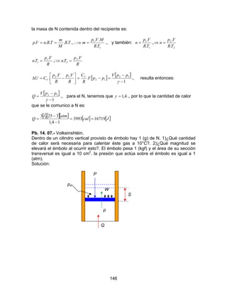146
la masa de N contenida dentro del recipiente es:
1
1
.
..
.,.....
TR
MVp
mTR
M
m
TRnVp =∴⇒== ., y también:
2
2
1
1
.
.
.,
.
.
TR
Vp
n
TR
Vp
n =⇒=
R
Vp
Tn
R
Vp
Tn
.
..;
.
. 2
2
1
1 =⇒=
[ ] [ ]
1
.
..
. 12
12
12
−
−
=−=





−=∆
γ
ppV
ppV
R
C
R
Vp
R
Vp
CU V
V ., resulta entonces:
[ ]
1
12
−
−
=
γ
ppV
Q ., para el N, tenemos que 4,1=γ ., por lo que la cantidad de calor
que se le comunico a N es:
[ ][ ][ ] [ ] [ ]Jcal
atml
Q 167193993
14,1
325.3
==
−
−
=
Pb. 14. 07.- Volkeinshtéin.
Dentro de un cilindro vertical provisto de émbolo hay 1 (g) de N. 1)¿Qué cantidad
de calor será necesaria para calentar éste gas a 10°C?. 2)¿Qué magnitud se
elevará el émbolo al ocurrir esto?. El émbolo pesa 1 (kgf) y el área de su sección
transversal es igual a 10 cm2
. la presión que actúa sobre el émbolo es igual a 1
(atm).
Solución:
P
pa
W
S
p
Q
 