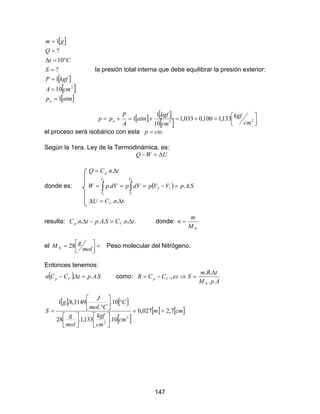 147
[ ]
[ ]
[ ]
[ ]atmp
cmA
kgfP
S
Ct
Q
gm
a 1
10
1
?
10
?
1
2
=
=
=
=
°=∆
=
=
la presión total interna que debe equilibrar la presión exterior:
[ ] [ ]
[ ] 


=+=+=+= 22
133,1100,0033,1
10
1
1
cm
kgf
cm
kgf
atm
A
P
pp a
el proceso será isobárico con esta .ctep =
Según la 1era. Ley de la Termodinámica, es:
UWQ ∆=−
tnCQ p ∆= ..
donde es: ( )∫∫ =−===
2
1
2
1
... 12
V
V
V
V
SApVVpdVpdVpW
... tnCU V ∆=∆
resulta: ....... tnCSAptnC Vp ∆=−∆ donde:
NM
m
n =
el =



=
mol
gM N 28 Peso molecular del Nitrógeno.
Entonces tenemos:
( ) SAptCCn Vp ... =∆− como:
ApM
tRm
SesCCR
N
Vp
..
..
.,
∆
=⇒−=
[ ] [ ]
[ ]
[ ] [ ]cmm
cm
cm
kgf
mol
g
C
Cmol
J
g
S 7,2027,0
10.133,1.28
10.
.
3149,8.1
2
2
==












°





°
=
 