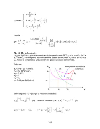 148
como es:
1
.
1
1
1
1
4,1
−
=
−
=






−=−=
==
γ
γ
γ
γγ
γ
RR
C
C
C
CR
C
C
p
p
p
p
V
p
resulta:
[ ]
[ ] [ ] [ ] [ ]JcalC
mol
g
gCmol
J
x
t
M
mR
Q
N
4,1048,210.
28
1
.
14,1
.
3149,84,1
..
1
.
==°





−






°
=∆
−
=
γ
γ
Pb. 14. 08.- Volkenshtein.
Un gas diatómico que se encuentra a la temperatura de 27°C, y a la presión de 2 x
106
(N/m2
), se comprime adiabáticamente desde el volumen V1 hasta el V2= 0,5
V1. Hallar la temperatura y la presión del gas después de comprimido.
Solución:
P compresión adiabática.
T1= 273 + 27 = 300°K. (2) isotermas
P1= 2 x 106
(N/m2). p2
V2 = 0,5.V1. T2
T2 = ?.
P2 = ?. (1)
γ = 1,4 (gas diatómico). p1 T1
0 V2 V1 V
Entre el punto (1) y (2) rige la relación adiabática:





 −





 −
= γ
γ
γ
γ 1
22
1
11 .. pTpT (1), además tenemos que: ( ) ( )1
22
1
11 .. −−
= γγ
VTVT (2)
γγ
2211 .. VpVp = (3)., γ
γγ
2.
.5,0
1
1
1
1
2
1
12 p
V
V
p
V
V
pp =





=





=∴⇒
 