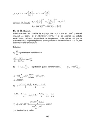 149




=



== 2
64,1
2
6
12 10278,52.1022.
m
N
x
m
N
xpp γ
como en (2), resulta:
( ) ( )
( )
( ) [ ] [ ]CKKT
T
V
V
T
V
V
TT
°=°=°=
=





=





= −
−−
1233962.300
2.
.5,0
..
4,0
2
1
1
1
1
1
1
1
2
1
12
γ
γγ
Pb. 14. 09.- Resnick.
Considere una losa como la fig. suponga que ,80,1;9,24 2
mAcmx ==∆ y que el
material es cobre. Si ,136;0,12 CTCT °=∆°= y si se alcanza un estado
estacionario, calcule a) el gradiente de temperatura; b) la rapidez con que se
transfiere calor, y c) la temperatura en un punto de la varilla situado a 11,0 cm, del
extremo de alta temperatura.
Solución:
a) =
dx
dT
gradiente de Temperatura.
m
C
m
C
dx
dT °=
°
= 546
249,0
136
b)
x
T
AKH
∆
∆
= .. ., rapidez con que se transfiere calor.
km
WKCu .
401=
.394
.236.394
249,0
136
.8,1.
.
401 2
KWH
W
m
C
m
km
W
H
≅
=
°
=
c)
( )
L
TAK
L
TAK
L
TTAK
H LHLH ......
−=
−
=
AK
LH
AK
L
L
TAK
TH
L
TAK
L
TAK H
L
HL
.
.
.
.
..
.,
....
−=∴⇒−=
( ) C
m
m
W
m
m
W
CCTL °=−°−°= 96,63
8,1.401
12,0.000.394
12136
2
=L longitud de la varilla.
 