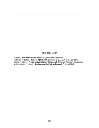 150
--------------------------------------------------------------------------------------------------------------
BIBLIOGRAFIA
Bueche, Fundamento de Física I, Editorial McGraw-Hill.
Resnick, (y otros). Física. Volumen I, Editorial: C.E.C.S.A. (5ta., Edición).
Sears, (y otros). Física Universitaria, Volumen I. Editorial: Pearson Educación.
Volkeinsthéin (y otros). Problemas de Física General. Editorial MIR.
 