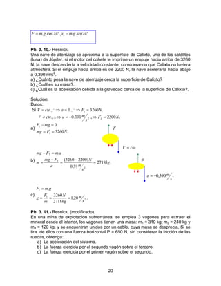 20
°−°= 24...24cos.. sengmgmF sµ
Pb. 3. 10.- Resnick.
Una nave de aterrizaje se aproxima a la superficie de Calixto, uno de los satélites
(luna) de Júpiter, si el motor del cohete le imprime un empuje hacia arriba de 3260
N, la nave descendería a velocidad constante, considerando que Calixto no tuviera
atmósfera. Si el empuje hacia arriba es de 2200 N, la nave aceleraría hacia abajo
a 0,390 m/s2
.
a) ¿Cuánto pesa la nave de aterrizaje cerca la superficie de Calixto?
b) ¿Cuál es su masa?.
c) ¿Cuál es la aceleración debida a la gravedad cerca de la superficie de Calixto?.
Solución:
Datos:
Si .3260.,0., 1 NFacteV =∴⇒=∴⇒=
.2200.,390.0., 22 NF
s
macteV =⇒−=∴⇒≠
a)
.3260
0
1
1
NFmg
mgF
==
=−
F
.cteV =
b) .2718
39,0
)22003260(
.
2
2
2
kg
s
m
N
a
Fmg
m
amFmg
=
−
=
−
=
=−
F
2390,0
s
ma −=
c)
.20,1
2718
3260
.
2
1
1
s
m
kg
N
m
F
g
gmF
===
=
Pb. 3. 11.- Resnick. (modificado).
En una mina de explotación subterránea, se emplea 3 vagones para extraer el
mineral desde el interior, los vagones tienen una masa: m1 = 310 kg; m2 = 240 kg y
m3 = 120 kg, y se encuentran unidos por un cable, cuya masa se desprecia. Si se
tira de ellos con una fuerza horizontal P = 650 N, sin considerar la fricción de las
ruedas, obtenga:
a) La aceleración del sistema.
b) La fuerza ejercida por el segundo vagón sobre el tercero.
c) La fuerza ejercida por el primer vagón sobre el segundo.
 
