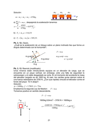21
Solución: m3 m2 m1
F2 F1
.670321 kgmmmm =++= P
a) ∑ = amF . ., despejando la aceleración tenemos:
.97,0
670
650
2
s
m
kg
N
m
F
a ===
b) NamF 5,116.32 ==
c) ( ) .3,349.321 NammF =+=
Pb. 3. 12.- Sears.
¿Cuál es la aceleración de un bloque sobre un plano inclinado liso que forma un
ángulo determinado con la horizontal?.
N amF .=
m.g.senφ amsengm ... =φ
m.g.cosφ φsenga .=
φ
m.g
Pb. 3. 13. Resnick (modificado).
Unos mineros están introduciendo equipos en un elevador de carga, que se
encuentra en un pique vertical, sin embargo, ante una falla de seguridad lo
sobrecargan y el cable desgastado se corta. En el momento del accidente la masa
del elevador cargado es de 1600 kg. Al caer, los carriles guías ejercen sobre él
una fuerza retardadora de 3700 N. ¿Con que rapidez chocara el elevador contra el
fondo del pique 72 m abajo?.
Solución:
.72.,700.3.,1600 mhNfkgm ===
Empleamos la segunda Ley de Newton: amF .=
Tomamos positivo en sentido descendente.
amfF .=−
f 1600kg.9,8m/s2
– 3700 N = 1600kg.a
a 2
2
487,7
1600
/.)37008,9.1600(
s
m
kg
smkg
a =
−
=
 
