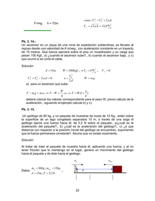 22
F=mg h = 72m
s
mhaV
haVVcomo
f
f
8,32..2
..2: 2
0
2
==
+=
Pb. 3. 14.-
Un ascensor en un pique de una mina de explotación subterránea, es llevado al
reposo desde una velocidad de 6 m/seg., con aceleración constante en un trayecto
de 15 metros. Qué fuerza ejercerá sobre el piso un muestreador y su carga que
pesan 100 Kgf., a) ¿cuando el ascensor sube?., b) cuando el ascensor baja., y c)
que ocurre si se corta el cable.
Solución:
.15md =
s
mVKgfW 6.,100 0 =→= ., 0=fV
0..22
0
2
=−= daVVf
d
V
a
.2
2
0
= gmW .=
a) para un ascensor que sube:
)1(.,..,..
g
a
WFa
g
W
WFamgmF +=⇒=−⇒=−
deberá colocar los valores correspondiente para el peso W, previo cálculo de la
aceleración., siguiendo el ejemplo calcule b) y c).
Pb. 3. 15.
Un geólogo de 80 kg, y un paquete de muestras de rocas de 12 Kg., están sobre
la superficie de un lago congelado separados 15 m, a través de una soga el
geólogo ejerce una fuerza hacia él, de 5,2 N sobre el paquete., a)¿cuál es la
aceleración del paquete?., b) ¿cuál es la aceleración del geólogo?., c) ¿a que
distancia con respecto a la posición inicial del geólogo se encuentran, suponiendo
que la fuerza permanece constante?. Asuma que no existe rozamiento.
Solución:
Al tratar de traer el paquete de muestra hacia él, aplicando una fuerza, y al no
tener fricción que lo mantenga en el lugar, genera un movimiento del geólogo
hacia el paquete y de éste hacia el geólogo.
ga mra
Datos:
.2,5.,15
.12.,80
NFmd
kgmkgm mrg
==
==
., F
 