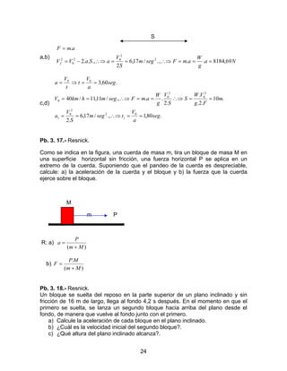 24
S
a,b)
Na
g
W
amFsegm
S
V
aSaVV
amF
f 69,8184....,/17,6
2
.,..2
.
2
2
02
0
2
===∴⇒==∴⇒−=
=
c,d)
.80,1.,/17,6
.2
.10
.2.
.
.2
...,/11,11/40
.60,3
0
1
2
2
0
1
2
0
2
0
0
00
seg
a
V
tsegm
S
V
a
m
Fg
VW
S
S
V
g
W
amFsegmhkmV
seg
a
V
t
t
V
a
==∴⇒==
==∴⇒==∴⇒==
==⇒=
Pb. 3. 17.- Resnick.
Como se indica en la figura, una cuerda de masa m, tira un bloque de masa M en
una superficie horizontal sin fricción, una fuerza horizontal P se aplica en un
extremo de la cuerda. Suponiendo que el pandeo de la cuerda es despreciable,
calcule: a) la aceleración de la cuerda y el bloque y b) la fuerza que la cuerda
ejerce sobre el bloque.
M
m P
R: a)
)( Mm
P
a
+
=
b)
)(
.
Mm
MP
F
+
=
Pb. 3. 18.- Resnick.
Un bloque se suelta del reposo en la parte superior de un plano inclinado y sin
fricción de 16 m de largo, llega al fondo 4,2 s después. En el momento en que el
primero se suelta, se lanza un segundo bloque hacia arriba del plano desde el
fondo, de manera que vuelve al fondo junto con el primero.
a) Calcule la aceleración de cada bloque en el plano inclinado.
b) ¿Cuál es la velocidad inicial del segundo bloque?.
c) ¿Qué altura del plano inclinado alcanza?.
 