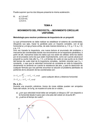 25
Puede suponer que los dos bloques presenta la misma aceleración.
R: a) 1,8 m/s2
.
b) 3,8 m/s.
c) 4,0 m.
TEMA 4
MOVIMIENTO DEL PROYECTIL – MOVIMIENTO CIRCULAR
UNIFORME.
Metodología para resolver problemas de trayectoria de un proyectil:
Lo que primeramente se debe realizar es establecer el sistema de coordenadas,
dibujando sus ejes, trazar la parábola para un trayecto completo, con el eje
horizontal x y el eje y hacia arriba, de esta manera tenemos x0 = 0; y0 = 0; ax = 0;
y ay = 0.
Una vez trazada la trayectoria, una nueva lectura al enunciado del problema y
marcamos las coordenadas donde nos encontramos en la trayectoria parabólica, a
partir de allí, marcamos todos los datos que nos serán de utilidad, tanto los dados
por el enunciados como los que están implícitamente, como ser cuando alcanza el
proyectil su punto más alto Voy = 0, y el tiempo de vuelo en ese punto es la mitad
del tiempo de vuelo total de la trayectoria completa., también recordar que Vox =
constante., o sea que la velocidad horizontal es constante en toda la trayectoria,
obviamente no teniendo en cuenta la resistencia del aire, y para la deducción de
cualquier fórmula que nos permite encontrar la solución al problema planteado es
partiendo de la ubicación de las coordenadas con:
φ
φ
cos..,.
..,
2
.
2
ooxox
ooyoy
VVtVS
senVV
gt
tVh
=∴⇒=
=∴⇒±=
; para cualquier altura y distancia horizontal.
Pb. 4. 01.-
Durante una erupción volcánica, trozos de rocas sólidas pueden ser arrojados
fuera del volcán, en la fig. se muestra el corte de un volcán.,
a) ¿con que velocidad inicial debe ser arrojado un bloque a 35° con respecto a
la horizontal desde A para caer a los pies del volcán en el punto B?.
b) ¿cuál es el tiempo de vuelo?.
Vo 35°
 