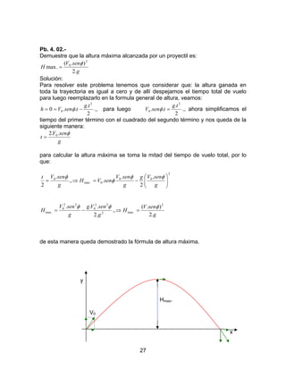 27
Pb. 4. 02.-
Demuestre que la altura máxima alcanzada por un proyectil es:
g
senV
H
.2
).(
.max
2
0 φ
=
Solución:
Para resolver este problema tenemos que considerar que: la altura ganada en
toda la trayectoria es igual a cero y de allí despejamos el tiempo total de vuelo
para luego reemplazarlo en la formula general de altura, veamos:
2
.
..0
2
0
tg
tsenVh −== φ ., para luego
2
.
..
2
0
tg
tsenV =φ ., ahora simplificamos el
tiempo del primer término con el cuadrado del segundo término y nos queda de la
siguiente manera:
g
senV
t
φ..2 0
=
para calcular la altura máxima se toma la mitad del tiempo de vuelo total, por lo
que:
2
00
0.max
0 .
2
.
..,
.
2 





−=⇒=
g
senVg
g
senV
senVH
g
senVt φφ
φ
φ
g
senV
H
g
senVg
g
senV
H
.2
).(
.,
.2
... 2
.max2
22
0
22
0
.max
φφφ
=⇒−=
de esta manera queda demostrado la fórmula de altura máxima.
y
Hmax.
V0
x
 