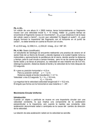 28
Smax.
Pb. 4. 03.-
Un volcán de una altura H = 2800 metros, lanza horizontalmente un fragmento
rocoso con una velocidad inicial V0 = 15 m/seg. Hallar: a) ¿cuánto tiempo se
encontrará el fragmento rocoso en movimiento?., b) ¿a que distancia S de la base
del volcán caerá a tierra?., c)¿con que velocidad Vy llegará al suelo?., d) ¿qué
ángulo formará la trayectoria del fragmento con el horizonte en el punto de
caída?., no debe tenerse en cuenta la fricción con el aire.
R: a) 23,9 seg., b) 358,5 m., c) 234,22 m/seg., d) α = 86° 20’.
Pb. 4. 04.- Sears (modificado).
Un estudiante de Geología se encuentra realizando una practica de verano en el
sector Este de La Sierra de Ancasti, y decide regresar a la ciudad Capital, toma su
motocicleta y aprovechando la penillanura de la sierra, decide acortar la distancia
y tiempo, para lo cual circula a campo traviesa, pero no se da cuenta que llega al
borde oeste y se lanza al precipicio, su velocidad en ese instante era de 9,0 m/s,
obtenga la posición, distancia desde el borde y la velocidad de la moto después de
0,5 segundo.
R = para su posición horizontal x = 4,5 m.
Para su posición vertical y = - 1,2 m.
Distancia desde el borde (resultante) r = 4,7 m.
Velocidad a los 0,5 segundo: Vx = Vox = 9,0 m/s.
Vy = - 4,9 m/s.
La magnitud de la velocidad (velocidad tangencial) V = 10,2 m/s.
El ángulo que forma con la horizontal en ese instante α = - 29°.
Movimiento Circular Uniforme
Introducción:
Cuando un objeto o partícula se mueve en una trayectoria circular con una
velocidad constante, lo que implica una componente de la aceleración
perpendicular a la trayectoria, aún cuando la rapidez sea constante, ésta
aceleración denominada radial o centrípeta es la causa del cambio de dirección
de la velocidad.
La relación de esta aceleración radial con la velocidad es sencilla:
 