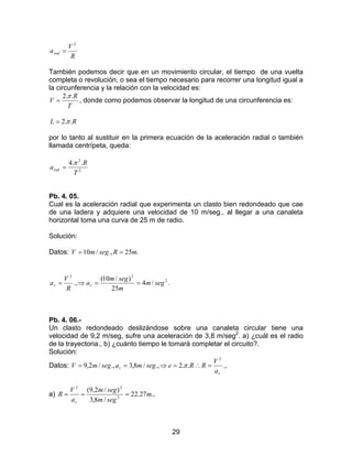 29
R
V
arad
2
=
También podemos decir que en un movimiento circular, el tiempo de una vuelta
completa o revolución, o sea el tiempo necesario para recorrer una longitud igual a
la circunferencia y la relación con la velocidad es:
T
R
V
..2π
= , donde como podemos observar la longitud de una circunferencia es:
RL ..2π=
por lo tanto al sustituir en la primera ecuación de la aceleración radial o también
llamada centrípeta, queda:
2
2
..4
T
R
arad
π
=
Pb. 4. 05.
Cual es la aceleración radial que experimenta un clasto bien redondeado que cae
de una ladera y adquiere una velocidad de 10 m/seg., al llegar a una canaleta
horizontal toma una curva de 25 m de radio.
Solución:
Datos: .25.,/10 mRsegmV ==
./4
25
)/10(
., 2
22
segm
m
segm
a
R
V
a rr ==⇒=
Pb. 4. 06.-
Un clasto redondeado deslizándose sobre una canaleta circular tiene una
velocidad de 9,2 m/seg, sufre una aceleración de 3,8 m/seg2
. a) ¿cuál es el radio
de la trayectoria., b) ¿cuánto tiempo le tomará completar el circuito?.
Solución:
Datos: .,..2.,/8,3.,/2,9
2
r
r
a
V
RResegmasegmV =∴=⇒== π
a) .,27.22
/8,3
)/2,9(
2
22
m
segm
segm
a
V
R
r
===
 