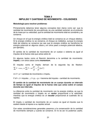 31
TEMA 5
IMPULSO Y CANTIDAD DE MOVIMIENTO - COLISIONES
Metodología para resolver problemas:
Primeramente debemos tener algunos conceptos bien claros como ser: que la
cantidad de movimiento de una partícula, es una cantidad vectorial, es el producto
de la masa por su velocidad, que la cantidad de movimiento total es constante y se
conserva.
Un choque en el que la energía cinética total se conserva es un choque elástico.
Si la energía cinética no se conserva, el choque es inelástico, aunque la energía
total del sistema se conserva (ya sea que la energía cinética se transforme en
energía potencial en algunos casos y en otros pase a energía potencial elástica,
por ejemplo).
El cambio de la cantidad de movimiento de un cuerpo o sistema es igual al
impulso de la fuerza neta que actúa sobre él.
En algunos textos como el Resnick denomina a la cantidad de movimiento:
ímpetu, o en otros casos como momentum.
El impulso como el ímpetu derivan de la segunda ley de Newton:
( )∑ ∑ ==⇒= Vm
dt
d
dt
dV
mFamF ...,.
m.V = p = cantidad de movimiento o ímpetu.
F.dt = J = impulso ., J = p2 – p1 = teorema del impulso - cantidad de movimiento.
El cambio de la cantidad de movimiento de un cuerpo durante un intervalo
de tiempo es igual al impulso de la fuerza neta que actúa sobre el cuerpo
durante ese intervalo.
La diferencia entre la cantidad de movimiento con la energía cinética, es que la
cantidad de movimiento o ímpetu es un vector proporcional a la velocidad,
mientras que la energía cinética es un escalar proporcional al cuadrado de su
rapidez.
El ímpetu o cantidad de movimiento de un cuerpo es igual al impulso que lo
aceleró desde el reposo a su rapidez actual.
Con estas consideraciones generales pasamos a la conservación de la cantidad
de movimiento siempre y cuando se conserve. Si no es así no podemos usarlo.
 