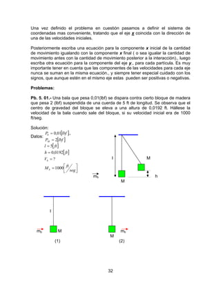 32
Una vez definido el problema en cuestión pasamos a definir el sistema de
coordenadas mas conveniente, tratando que el eje x coincida con la dirección de
una de las velocidades iniciales.
Posteriormente escriba una ecuación para la componente x inicial de la cantidad
de movimiento igualando con la componente x final ( o sea igualar la cantidad de
movimiento antes con la cantidad de movimiento posterior a la interacción)., luego
escriba otra ecuación para la componente del eje y., para cada partícula. Es muy
importante tener en cuenta que las componentes de las velocidades para cada eje
nunca se suman en la misma ecuación., y siempre tener especial cuidado con los
signos, que aunque estén en el mismo eje estas pueden ser positivas o negativas.
Problemas:
Pb. 5. 01.- Una bala que pesa 0,01(lbf) se dispara contra cierto bloque de madera
que pesa 2 (lbf) suspendida de una cuerda de 5 ft de longitud. Se observa que el
centro de gravedad del bloque se eleva a una altura de 0,0192 ft. Hállese la
velocidad de la bala cuando sale del bloque, si su velocidad inicial era de 1000
ft/seg.
Solución:
Datos:
[ ]
[ ]lbfP
lbfP
M
b
2
.,01,0
=
=
[ ]
[ ]



=
=
=
=
seg
ftM
V
fth
ftl
b
b
1000
?
0192,0
5
l M
mb h
M
l
mb M mb
M
(1) (2)
 
