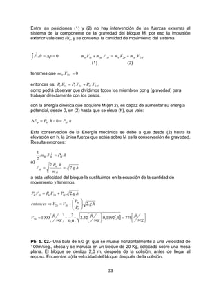 33
Entre las posiciones (1) y (2) no hay intervención de las fuerzas externas al
sistema de la componente de la gravedad del bloque M, por eso la impulsión
exterior vale cero (0), y se conserva la cantidad de movimiento del sistema.
∫ =∆=
→
0. pdtF MMbbMMbb VmVmVmVm 2211 .... +=+
(1) (2)
tenemos que 0. 1 =MM Vm
entonces es: MMbbbb VPVPVP 221 ... +=
como podrá observar que dividimos todos los miembros por g (gravedad) para
trabajar directamente con los pesos.
con la energía cinética que adquiere M (en 2), es capaz de aumentar su energía
potencial, desde 0, en (2) hasta que se eleva (h), que vale:
hPhPE MMp .0. =−=∆
Esta conservación de la Energía mecánica se debe a que desde (2) hasta la
elevación en h, la única fuerza que actúa sobre M es la conservación de gravedad.
Resulta entonces:
a)
hg
m
hP
V
hPVm
M
M
M
MMM
..2
..2
...
2
1 2
==
=
a esta velocidad del bloque la sustituimos en la ecuación de la cantidad de
movimiento y tenemos:
[ ] 


=



−



=






−=⇒
+=
seg
ftft
seg
ft
seg
ftV
hg
P
P
VVentonces
hgPVPVP
b
b
M
bb
Mbbbb
7780192,0.32.2.
01,0
2
1000
..2.
..2...
2
12
21
Pb. 5. 02.- Una bala de 5,0 gr, que se mueve horizontalmente a una velocidad de
100m/seg., choca y se incrusta en un bloque de 20 Kg, colocado sobre una mesa
plana. El bloque se desliza 2,0 m, después de la colisión, antes de llegar al
reposo. Encuentre: a) la velocidad del bloque después de la colisión.
 