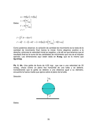 35
Datos:
[ ] [ ]
?
30
30
5,0500
=



=



=
==
J
seg
mV
seg
mv
kggrm
( )
( )[ ] ( ) [ ] [ ]segN
seg
mkgvVmvVmJ
VmdtFJ
.3030.2.5,0
..
=



=+=−−=
∆== ∫
→
Como podemos observar, la variación de cantidad de movimiento es la resta de la
cantidad de movimiento final menos la inicial. Como elegimos positivo a la
derecha, entonces la velocidad inicial es negativa, y de allí es que tenemos que el
resultado final es la suma de las cantidades de movimiento que nos da el impulso
ejercido. Las dimensiones aquí están dada en N.seg, que es lo mismo que
kg.m/seg.
Pb. 5. 04.- Una gotita de lluvia de 4,05 mgr., que cae a una velocidad de 20
m/seg., choca contra un plano liso horizontal de una lutita y se detiene.
Considerando que la gotita se detiene a una distancia igual a su diámetro,
encuentre la fuerza media que ejerce sobre el plano de la lutita.
Solución:
V0
F
Datos:
 