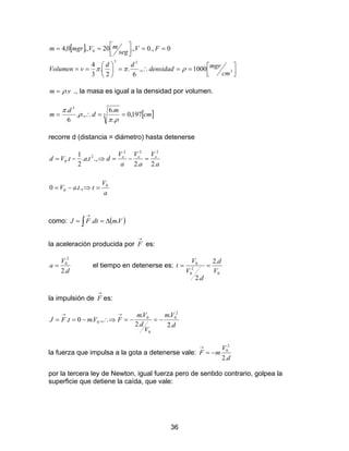 36
[ ]



==∴=





==
==



==
3
33
0
1000.,
6
.
2
.
3
4
0.,0.,20.,0,4
cm
mgrdensidad
dd
vVolumen
FV
seg
mVmgrm
ρππ
vm .ρ= ., la masa es igual a la densidad por volumen.
[ ]cm
m
d
d
m 197,0
.
.6
.,.
6
.
3
3
==∴=
ρπ
ρ
π
recorre d (distancia = diámetro) hasta detenerse
a
V
ttaV
a
V
a
V
a
V
dtatVd ooo
0
0
222
2
0
.,.0
.2.2
.,..
2
1
.
=⇒−=
=−=⇒−=
como: ( )∫ ∆==
→
VmdtFJ ..
la aceleración producida por
→
F es:
d
V
a
.2
2
0
= el tiempo en detenerse es:
0
2
0
0 .2
.2
V
d
d
V
V
t ==
la impulsión de
→
F es:
d
Vm
V
d
Vm
FVmtFJ
.2
.
.2
.
.,.0.
2
0
0
0
0 −=−=∴⇒−==
→→
la fuerza que impulsa a la gota a detenerse vale:
d
V
mF
.2
2
0
−=
→
por la tercera ley de Newton, igual fuerza pero de sentido contrario, golpea la
superficie que detiene la caída, que vale:
 