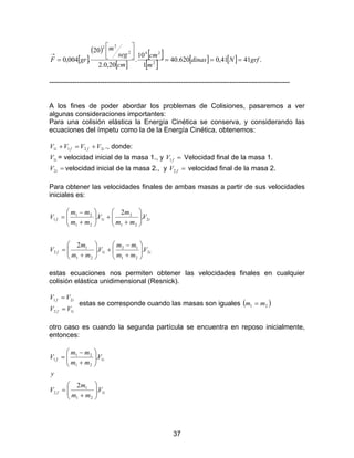 37
[ ]
( )
[ ]
[ ]
[ ] [ ] [ ] .4141,0620.40
1
10
.
20,0.2
20
.004,0 2
242
22
grfNdinas
m
cm
cm
seg
m
grF ===




=
→
--------------------------------------------------------------------------------------------------------
A los fines de poder abordar los problemas de Colisiones, pasaremos a ver
algunas consideraciones importantes:
Para una colisión elástica la Energía Cinética se conserva, y considerando las
ecuaciones del ímpetu como la de la Energía Cinética, obtenemos:
iffi VVVV 2211 +=+ ., donde:
iV1 = velocidad inicial de la masa 1., y =fV1 Velocidad final de la masa 1.
=iV2 velocidad inicial de la masa 2., y =fV2 velocidad final de la masa 2.
Para obtener las velocidades finales de ambas masas a partir de sus velocidades
iniciales es:
iif
iif
V
mm
mm
V
mm
m
V
V
mm
m
V
mm
mm
V
2
21
12
1
21
1
2
2
21
2
1
21
21
1
..
2
.
2
.






+
−
+





+
=






+
+





+
−
=
estas ecuaciones nos permiten obtener las velocidades finales en cualquier
colisión elástica unidimensional (Resnick).
if
if
VV
VV
12
21
=
=
estas se corresponde cuando las masas son iguales ( )21 mm =
otro caso es cuando la segunda partícula se encuentra en reposo inicialmente,
entonces:
if
if
V
mm
m
V
y
V
mm
mm
V
1
21
1
2
1
21
21
1
.
2
.






+
=






+
−
=
 