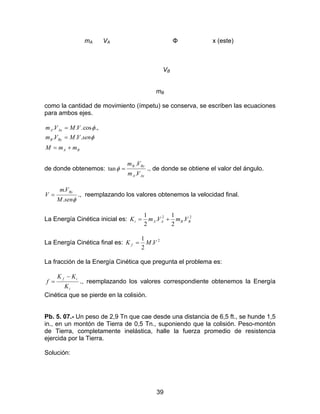 39
mA VA Φ x (este)
VB
mB
como la cantidad de movimiento (ímpetu) se conserva, se escriben las ecuaciones
para ambos ejes.
BA
ByB
AxA
mmM
senVMVm
VMVm
+=
=
=
φ
φ
...
.,cos...
de donde obtenemos:
AxA
ByB
Vm
Vm
.
.
tan
.
=φ ., de donde se obtiene el valor del ángulo.
φsenM
Vm
V
By
.
.
= ., reemplazando los valores obtenemos la velocidad final.
La Energía Cinética inicial es: 22
.
2
1
.
2
1
BBAAi VmVmK +=
La Energía Cinética final es: 2
.
2
1
VMK f =
La fracción de la Energía Cinética que pregunta el problema es:
i
if
K
KK
f
−
= ., reemplazando los valores correspondiente obtenemos la Energía
Cinética que se pierde en la colisión.
Pb. 5. 07.- Un peso de 2,9 Tn que cae desde una distancia de 6,5 ft., se hunde 1,5
in., en un montón de Tierra de 0,5 Tn., suponiendo que la colisión. Peso-montón
de Tierra, completamente inelástica, halle la fuerza promedio de resistencia
ejercida por la Tierra.
Solución:
 