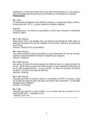 4
significativa, y sería conveniente tomar una sola cifra significativa, 0,1 kg, porque a
partir de la segunda cifra aporta poca información en el contexto de la pesada.
PROBLEMAS:
Pb. 1. 01.-
Un estudiante de Geología de la UNCa le escribe a un amigo de Estados Unidos y
le dice que mide 1,87 m., ¿cuánto medirá en unidades inglesas?.
Solución:
Si tenemos que: 1m (metro) es equivalente a 3,28 ft (pie), entonces el estudiante
tendrá 6,1336 ft.
Pb. 1. 02.- Resnick
Entre Nueva York y los Ángeles hay una distancia aproximada de 3000 millas, la
diferencia temporal entre las dos ciudades es de 3 horas. Calcule la circunferencia
de la Tierra.
Solución: 38.622,42 Km.(a esa latitud).
Pb. 1. 03.- Resnick
Una persona pierde 0,23kg (equivalente a aproximadamente 0,5 lb) por semana,
exprese la tasa de pérdida de masa en miligramos por segundo.
Solución: 0,38mg/s.
Pb. 1. 04.- Resnick
Los granos de arena fina de las playas de California tienen un radio promedio de
50 µm. ¿Qué masa de granos de arena tendrá un área superficial total igual a la
de un cubo exactamente de 1 m en un borde?. La arena se compone de dióxido
de silicio, 1 m3
tiene una masa de 2600 Kg.
Solución: 0,260 Kg.
Pb. 1. 05.- Resnick
Suponga que tarda 12 horas en vaciar un contenedor de 5700 m3
de agua. ¿Cuál
es el gasto de masa (en kg/s) del agua proveniente del contenedor?. La densidad
del agua es de 1000kg/m3
.
Solución: 131,94 kg/s.
Pb. 1. 06.-
Suponga que usted es un gran ciclista, y en un tramo recto de una pista, tuvo un
record de 85 Km/h., expréselo en m/s.
Solución: 23,61 m/s.
-----------------------------------------------------------------------------------------------------------
 