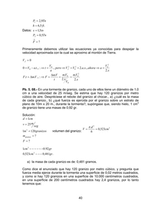 40
Datos:
?
5,0
5,1
.5,6
9,2
2
1
=
=
=
=
=
→
F
TnP
inx
fth
TnP
Primeramente debemos utilizar las ecuaciones ya conocidas para despejar la
velocidad aproximada con la cual se aproximo al montón de Tierra.
x
Vm
V
x
Vm
t
Vm
FVmtF
x
V
aahoraxaVVpero
a
V
ttaV
V
f
f
.2
.
.2
..
.,..
.2
.,...2.,.,.0
0
2
0
0
0
2
02
0
20
0
==
∆
=∴⇒∆=
=⇒+=⇒=∴⇒−=
=
Pb. 5. 08.- En una tormenta de granizo, cada uno de ellos tiene un diámetro de 1.0
cm a una velocidad de 25 m/seg. Se estima que hay 120 granizos por metro
cúbico de aire. Despréciese el rebote del granizo al chocar., a) ¿cuál es la masa
de cada granizo., b) ¿qué fuerza es ejercida por el granizo sobre un estrato de
plano de 10m x 20 m., durante la tormenta?, supóngase que, siendo hielo, 1 cm3
de granizo tiene una masas de 0,92 gr.
Solución:
?
?
1201
25
1
3
=
=
=
=
=
F
m
granizosm
seg
mv
cmd
granizo
volumen del granizo:
3
3
523,0
6
.
cm
d
V ==
π
.481,0523,0
92.01
3
3
grcm
grcm
−−−
−−−−−−
a) la masa de cada granizo es de: 0,481 gramos.
Como dice el enunciado que hay 120 granizo por metro cúbico, y pregunta que
fuerza media ejerce durante la tormenta una superficie de 0,02 metros cuadrados,
y como si hay 120 granizos en una superficie de 10.000 centímetros cuadrados,
en una superficie de 200 centímetros cuadrados hay 2,4 granizos, por lo tanto
tenemos que:
 