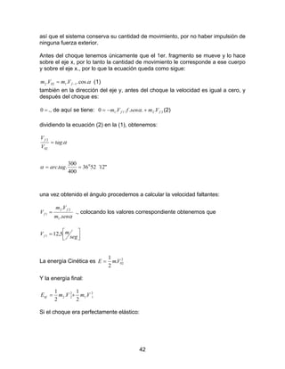 42
así que el sistema conserva su cantidad de movimiento, por no haber impulsión de
ninguna fuerza exterior.
Antes del choque tenemos únicamente que el 1er. fragmento se mueve y lo hace
sobre el eje x, por lo tanto la cantidad de movimiento le corresponde a ese cuerpo
y sobre el eje x., por lo que la ecuación queda como sigue:
α.cos... 11022 −= fVmVm (1)
también en la dirección del eje y, antes del choque la velocidad es igual a cero, y
después del choque es:
=0 ., de aquí se tiene: 2211 .....0 ff VmsenfVm +−= α (2)
dividiendo la ecuación (2) en la (1), obtenemos:
"12´5236
400
300
..
.
0
02
2
==
=
tagarc
tag
V
Vf
α
α
una vez obtenido el ángulo procedemos a calcular la velocidad faltantes:
αsenm
Vm
V
f
f
.
.
1
22
1 = ., colocando los valores correspondiente obtenemos que



=
seg
mVf 5,121
La energía Cinética es 2
02.
2
1
VmE =
Y la energía final:
2
11
2
22 .
2
1
.
2
1
VmVmEkf +=
Si el choque era perfectamente elástico:
 