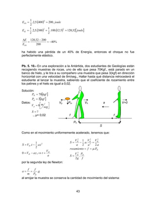 43
( )
( ) ( ) [ ]jouleE
jouleE
kf
k
32,1205.12.100.
2
1
300.5,2.
2
1
,200400.5,2.
2
1
22
2
0
=+=
==
%40
200
20032,120
0
−=
−
=
∆
kE
E
ha habido una pérdida de un 40% de Energía, entonces el choque no fue
perfectamente elástico.
Pb. 5. 10.- En una exploración a la Antártida, dos estudiantes de Geologías están
recogiendo muestras de rocas, uno de ello que pesa 70Kgf., está parado en un
banco de hielo, y le tira a su compañero una muestra que pesa 3(kgf) en dirección
horizontal con una velocidad de 8m/seg., Hallar hasta qué distancia retrocederá el
estudiante al lanzar la muestra, sabiendo que el coeficiente de rozamiento entre
los patines y el hielo es igual a 0,02.
Solución:
Datos:
[ ]
[ ]
?
8
3
70
=



=
=
=
S
seg
mV
kgfP
kgfP
p
m
H
Vp Pm Vh a V=0
., µ= 0,02 f f
Ph
S
Como en el movimiento uniformemente acelerado, tenemos que:
a
V
ttaV
tatVS
H
H
H
=⇒−=
−=
.,.0
..
2
1
. 2
f
P
g
V
S
Pfrozamiento
a
V
a
V
a
a
V
S
HH
H
HHH
.
2
.
.2
..
2
1
2
2
2
22
=
==
=−=
µ
por la segunda ley de Newton:
g
P
f
m
f
a
H
.==
al arrojar la muestra se conserva la cantidad de movimiento del sistema:
 