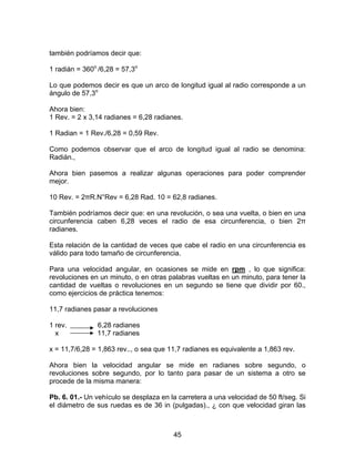 45
también podríamos decir que:
1 radián = 360o
/6,28 = 57,3o
Lo que podemos decir es que un arco de longitud igual al radio corresponde a un
ángulo de 57,3o
Ahora bien:
1 Rev. = 2 x 3,14 radianes = 6,28 radianes.
1 Radian = 1 Rev./6,28 = 0,59 Rev.
Como podemos observar que el arco de longitud igual al radio se denomina:
Radián.,
Ahora bien pasemos a realizar algunas operaciones para poder comprender
mejor.
10 Rev. = 2πR.N°Rev = 6,28 Rad. 10 = 62,8 radianes.
También podríamos decir que: en una revolución, o sea una vuelta, o bien en una
circunferencia caben 6,28 veces el radio de esa circunferencia, o bien 2π
radianes.
Esta relación de la cantidad de veces que cabe el radio en una circunferencia es
válido para todo tamaño de circunferencia.
Para una velocidad angular, en ocasiones se mide en rpm , lo que significa:
revoluciones en un minuto, o en otras palabras vueltas en un minuto, para tener la
cantidad de vueltas o revoluciones en un segundo se tiene que dividir por 60.,
como ejercicios de práctica tenemos:
11,7 radianes pasar a revoluciones
1 rev. 6,28 radianes
x 11,7 radianes
x = 11,7/6,28 = 1,863 rev.., o sea que 11,7 radianes es equivalente a 1,863 rev.
Ahora bien la velocidad angular se mide en radianes sobre segundo, o
revoluciones sobre segundo, por lo tanto para pasar de un sistema a otro se
procede de la misma manera:
Pb. 6. 01.- Un vehículo se desplaza en la carretera a una velocidad de 50 ft/seg. Si
el diámetro de sus ruedas es de 36 in (pulgadas)., ¿ con que velocidad giran las
 