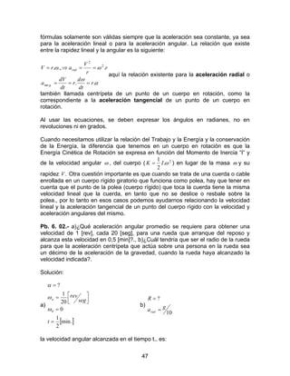 47
fórmulas solamente son válidas siempre que la aceleración sea constante, ya sea
para la aceleración lineal o para la aceleración angular. La relación que existe
entre la rapidez lineal y la angular es la siguiente:
α
ω
ωω
..
..,.
.tan
2
2
r
dt
d
r
dt
dV
a
r
r
V
arV
g
rad
===
==⇒=
aquí la relación existente para la aceleración radial o
también llamada centrípeta de un punto de un cuerpo en rotación, como la
correspondiente a la aceleración tangencial de un punto de un cuerpo en
rotación.
Al usar las ecuaciones, se deben expresar los ángulos en radianes, no en
revoluciones ni en grados.
Cuando necesitamos utilizar la relación del Trabajo y la Energía y la conservación
de la Energía, la diferencia que tenemos en un cuerpo en rotación es que la
Energía Cinética de Rotación se expresa en función del Momento de Inercia “I” y
de la velocidad angular ω , del cuerpo ( 2
.
2
1
ωIK = ) en lugar de la masa m y su
rapidez .V Otra cuestión importante es que cuando se trata de una cuerda o cable
enrollada en un cuerpo rígido giratorio que funciona como polea, hay que tener en
cuenta que el punto de la polea (cuerpo rígido) que toca la cuerda tiene la misma
velocidad lineal que la cuerda, en tanto que no se deslice o resbale sobre la
polea., por lo tanto en esos casos podemos ayudarnos relacionando la velocidad
lineal y la aceleración tangencial de un punto del cuerpo rígido con la velocidad y
aceleración angulares del mismo.
Pb. 6. 02.- a)¿Qué aceleración angular promedio se requiere para obtener una
velocidad de 1 [rev], cada 20 [seg], para una rueda que arranque del reposo y
alcanza esta velocidad en 0,5 [min]?., b)¿Cuál tendría que ser el radio de la rueda
para que la aceleración centrípeta que actúa sobre una persona en la rueda sea
un décimo de la aceleración de la gravedad, cuando la rueda haya alcanzado la
velocidad indicada?.
Solución:
a)
[ ].min
2
1
0
20
1
?
0
=
=



=
=
t
seg
rev
n
ω
ω
α
b)
10
?
ga
R
rad =
=
la velocidad angular alcanzada en el tiempo t., es:
 