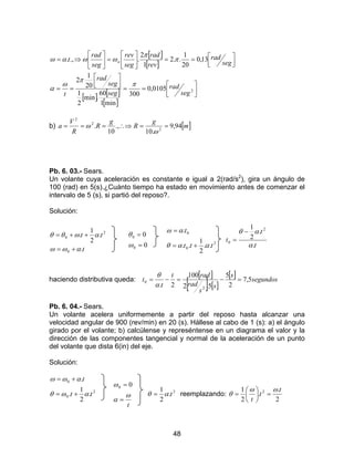 48
[ ]
[ ]
[ ] [ ]
[ ]




==




==



==





=





⇒=
20105,0
300
min1
60
.min
2
1
20
1
2
13,0
20
1
..2
1
2
..,.
seg
rad
seg
seg
rad
t
seg
rad
rev
rad
seg
rev
seg
rad
t n
π
π
ω
α
π
π
ωωαω
b) [ ]m
g
R
g
R
R
V
a 94,9
.10
.,
10
. 2
2
2
==∴⇒===
ω
ω
Pb. 6. 03.- Sears.
Un volante cuya aceleración es constante e igual a 2(rad/s2
), gira un ángulo de
100 (rad) en 5(s).¿Cuánto tiempo ha estado en movimiento antes de comenzar el
intervalo de 5 (s), si partió del reposo?.
Solución:
t
tt
.
.
2
1
.
0
2
0
αωω
αωθθ
+=
++=
0
0
0
0
=
=
ω
θ
2
0
0
..
2
1
..
.
ttt
t
ααθ
αω
+=
=
t
t
t
.
.
2
1 2
0
α
αθ −
=
haciendo distributiva queda:
[ ]
[ ] [ ]
[ ] segundos
s
s
s
rad
radt
t
t 5,7
2
5
5.2
100
2. 2
0 =−=−=
α
θ
Pb. 6. 04.- Sears.
Un volante acelera uniformemente a partir del reposo hasta alcanzar una
velocidad angular de 900 (rev/min) en 20 (s). Hállese al cabo de 1 (s): a) el ángulo
girado por el volante; b) calcúlense y represéntense en un diagrama el valor y la
dirección de las componentes tangencial y normal de la aceleración de un punto
del volante que dista 6(in) del eje.
Solución:
2
0
0
.
2
1
.
.
tt
t
αωθ
αωω
+=
+=
t
ω
α
ω
=
= 00
2
.
2
1
tαθ = reemplazando:
2
.
.
2
1 2 t
t
t
ωω
θ =





=
 