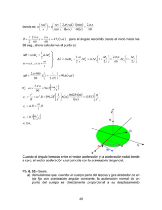 49
donde es
( )
( )
( )
( ) 60
..2
60
min1
.
1
.2
.
min
n
srev
radrev
n
s
rad ππ
ω =





=





( )radt
n
t
n
1,47.
60
.
.
60
..2
.
2
1
===
ππ
θ para el ángulo recorrido desde el inicio hasta los
20 seg., ahora calculamos el punto a):
t
t
tt aa
ω
ααω
αωθ
=⇒=
∆+∆=∆
.,.
.
2
1
. 2





 ∆
+∆=




 ∆
+∆=∆+∆=∆
t
t
t
n
t
t
tt
t
tt a
a
a
aaa
.2
1.
60
..2
.2
1..
2
1
. 2 π
ω
ω
ωθ
( )rad
x
6,96
202
1
1.1.
60
900..2
=





+=∆
π
θ
b) [ ]s
radn
2,94
60
..2
==
π
ω
( ) ( ) ( )
( )
R
t
Ra
s
m
in
m
in
s
R
R
v
a
t
r
..
7,1353
1
0254,0
.6.
1
2,94. 22
22
2
ω
α
ω
==






=





===
Z
[ ]
tr
t
aa
s
ma
〉〉
= 27,0
α
R
aR a Y
aT
X
Cuando el ángulo formado entre el vector aceleración y la aceleración radial tiende
a cero, el vector aceleración casi coincide con la aceleración tangencial.
Pb. 6. 05.- Sears.
a) demuéstrese que, cuando un cuerpo parte del reposo y gira alrededor de un
eje fijo con aceleración angular constante, la aceleración normal de un
punto del cuerpo es directamente proporcional a su desplazamiento
 
