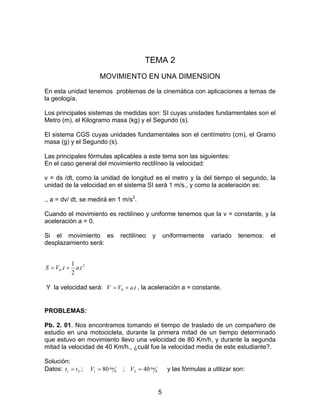 5
TEMA 2
MOVIMIENTO EN UNA DIMENSION
En esta unidad tenemos problemas de la cinemática con aplicaciones a temas de
la geología.
Los principales sistemas de medidas son: SI cuyas unidades fundamentales son el
Metro (m), el Kilogramo masa (kg) y el Segundo (s).
El sistema CGS cuyas unidades fundamentales son el centímetro (cm), el Gramo
masa (g) y el Segundo (s).
Las principales fórmulas aplicables a este tema son las siguientes:
En el caso general del movimiento rectilíneo la velocidad:
v = ds /dt, como la unidad de longitud es el metro y la del tiempo el segundo, la
unidad de la velocidad en el sistema SI será 1 m/s., y como la aceleración es:
., a = dv/ dt, se medirá en 1 m/s2
.
Cuando el movimiento es rectilíneo y uniforme tenemos que la v = constante, y la
aceleración a = 0.
Si el movimiento es rectilíneo y uniformemente variado tenemos: el
desplazamiento será:
2
0 .
2
1
. tatVS +=
Y la velocidad será: taVV .0 += , la aceleración a = constante.
PROBLEMAS:
Pb. 2. 01. Nos encontramos tomando el tiempo de traslado de un compañero de
estudio en una motocicleta, durante la primera mitad de un tiempo determinado
que estuvo en movimiento llevo una velocidad de 80 Km/h, y durante la segunda
mitad la velocidad de 40 Km/h., ¿cuál fue la velocidad media de este estudiante?.
Solución:
Datos: 21 tt = ; h
kmV 801 = ; h
kmV 402 = y las fórmulas a utilizar son:
 