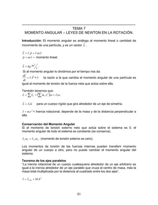 51
--------------------------------------------------------------------------------------------------------------
TEMA 7
MOMENTO ANGULAR – LEYES DE NEWTON EN LA ROTACIÓN.
Introducción: El momento angular es análogo al momento lineal o cantidad de
movimiento de una partícula, y es un vector L .
vmrprL
rrrrr
... ==
== vmp
rr
. momento lineal.
s
mkgL
2
.=
r
.
Si al momento angular lo dividimos por el tiempo nos da:
Fr
dt
Ld rr
r
.= =τ
r
la razón a la que cambia el momento angular de una partícula es
igual al momento de torsión de la fuerza neta que actúa sobre ella.
También tenemos que:
( )∑ ∑ === ωω ... 2
11 IrmLL i .
ω
rr
.IL = para un cuerpo rígido que gira alrededor de un eje de simetría.
2
.rmI = = Inercia rotacional, depende de la masa y de la distancia perpendicular a
ella.
Conservación del Momento Angular
Si el momento de torsión externo neto que actúa sobre el sistema es 0, el
momento angular de todo el sistema es constante (se conserva).
... 2211 ωω II = (momento de torsión externo es cero).
Los momentos de torsión de las fuerzas internas pueden transferir momento
angular de un cuerpo a otro, pero no puede cambiar el momento angular del
sistema.
Teorema de los ejes paralelos
“La inercia rotacional de un cuerpo cualesquiera alrededor de un eje arbitrario es
igual a la inercia alrededor de un eje paralelo que cruza el centro de masa, más la
masa total multiplicada por la distancia al cuadrado entre los dos ejes”.
2
.hMII CM +=
 