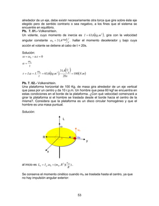 53
alrededor de un eje, debe existir necesariamente otra torca que gire sobre éste eje
elegido pero de sentido contrario o sea negativo, a los fines que el sistema se
encuentre en equilibrio.
Pb. 7. 01.- Volkenshtein.
Un volante, cuyo momento de inercia es ( )2
.6,63 mkgI = , gira con la velocidad
angular constante .4,310 s
rad=ω hallar el momento decelerador τ bajo cuya
acción el volante se detiene al cabo de t = 20s.
Solución:
( )
( ) ( )mN
s
smkg
t
II
t
t
.100
20
14,31
..6,63..
0.
20
0
0
====
=
=−=
ω
ατ
ω
α
αωω
Pb. 7. 02.- Volkenshtein.
Una plataforma horizontal de 100 Kg. de masa gira alrededor de un eje vertical
que pasa por un centro y da 10 r.p.m. Un hombre que pesa 60 kgf se encuentra en
estas condiciones en el borde de la plataforma. ¿Con qué velocidad comenzará a
girar la plataforma si el hombre se traslada desde el borde hacia el centro de la
misma?. Considera que la plataforma es un disco circular homogéneo y que el
hombre es una masa puntual.
Solución:
L
ω
vh
R vR
y
x
al inicio es ))(.(. 2
00
R
v
RmIL H
Hp += ω .
Se conserva el momento cinético cuando mH se traslada hasta el centro, ya que
no hay impulsión angular exterior:
 