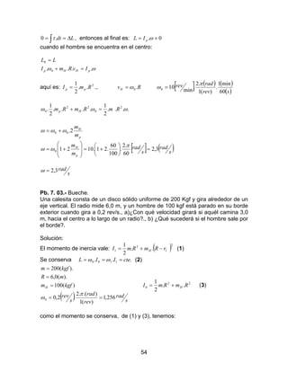 54
∫ ∆== Ldt.0 τ , entonces al final es: 0. += ωpIL
cuando el hombre se encuentra en el centro:
ωω .... 0
0
pHHp IvRmI
LL
=+
=
aquí es: 2
..
2
1
RmI pp = ., RvH .0ω= [ ] ( ) ( )
( )srev
radrev
60
min1
.
)(1
.2
.
min
100
π
ω =
....
2
1
....
2
1
. 2
0
22
0 ωωω RmRmRm Hp =+
p
H
m
m
2.00 ωωω +=
[ ] ( )s
rad
s
rad
m
m
p
H
3,2
60
.2
.
100
60
.21.10210 =





+=








+=
π
ωω
s
rad3,2=ω
Pb. 7. 03.- Bueche.
Una calesita consta de un disco sólido uniforme de 200 Kgf y gira alrededor de un
eje vertical. El radio mide 6,0 m, y un hombre de 100 kgf está parado en su borde
exterior cuando gira a 0,2 rev/s., a)¿Con qué velocidad girará si aquél camina 3,0
m, hacia el centro a lo largo de un radio?., b) ¿Qué sucederá si el hombre sale por
el borde?.
Solución:
El momento de inercia vale: ( )2
1
2
1 ..
2
1
rRmRmI H −+= (1)
Se conserva ... 1100 cteIIL === ωω (2)
( ) s
rad
rev
rad
s
rev
kgfm
mR
kgfm
H
256,1
)(1
).(.2
.2,0
)(100
).(0,6
).(200
0 ==
=
=
=
π
ω
22
0 ..
2
1
RmRmI H+= (3)
como el momento se conserva, de (1) y (3), tenemos:
 