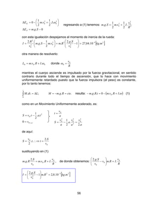 56
0..
..
2
1
.
2
1
0 2
0
2
0
−=∆






+−=∆
SgmE
IvmE
P
K ω
regresando a (1) tenemos: 2
2
02
0 .
2
1
.
2
1
..
R
v
IvmSgm +=
con esta igualación despejamos el momento de inercia de la rueda:
=







−=





−= 1
..2
..
2
1
..
.2
2
0
22
02
0
2
v
Sg
RmvmSgm
v
R
I [ ]24
.10.84,27 mkg−
otra manera de resolverlo:
000 ... ωIRvmL += donde
R
v0
0 =ω
mientras el cuerpo asciende es impulsado por la fuerza gravitacional, en sentido
contrario durante todo el tiempo de ascensión, que lo hace con movimiento
uniformemente retardado puesto que la fuerza impulsora (el peso) es constante,
por lo tanto tenemos:
;..
0
LdtM
t
∆=∫ ... cteRgmM =−= resulta: ( )ω...0... 0 IRvmtRgm +−=− (1)
como en un Movimiento Uniformemente acelerado, es:
tav
tatvS
.0
2
0
0
..
2
1
.
−=
−=
a
v
a
v
a
a
v
S
a
v
t
.2
.
2
1 2
0
2
2
0
2
0
0
=−=
=
de aquí:
0
0 .2
..
2 v
S
tt
v
S =∴⇒=
sustituyendo en (1)
R
v
IRvm
v
S
Rgm 0
0
0
...
.2
.. += , de donde obtenemos:
R
v
IRmv
v
Sg 0
0
0
..
..2
=





−
[ ]232
2
0
.10.8,2.1
..2
mkgRm
v
Sg
I −
=







−=
 