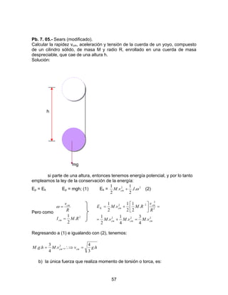 57
Pb. 7. 05.- Sears (modificado).
Calcular la rapidez vcm, aceleración y tensión de la cuerda de un yoyo, compuesto
de un cilindro sólido, de masa M y radio R, enrollado en una cuerda de masa
despreciable, que cae de una altura h.
Solución:
h
mg
si parte de una altura, entonces tenemos energía potencial, y por lo tanto
empleamos la ley de la conservación de la energía:
Ep = Ek Ep = mgh; (1) Ek = 22
..
2
1
.
2
1
ωIvM cm + (2)
Pero como
2
.
2
1
RMI
R
v
cm
cm
=
=ω
222
2
2
22
.
4
3
.
4
1
.
2
1
.
2
1
2
1
.
2
1
cmcmcm
cm
cmK
vMvMvM
R
v
RMvME
=+=
=





+=
Regresando a (1) e igualando con (2), tenemos:
hgvvMhgM cmcm .
3
4
.,.
4
3
.. 2
=∴⇒=
b) la única fuerza que realiza momento de torsión o torca, es:
 