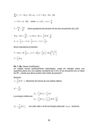 58
∑ −=∴⇒−=−= aMgMTaMgMTFy ..).,(. (4)
ατ .. IRT == (5) ; como:
R
a
Ra =∴⇒= αα .,.
2
..
R
aI
R
I
T ==
α
ahora igualamos las tensión de las dos ecuaciones (4) y (5):
.
3
2
.,
2
1
.,.
2
1
..
2
1
...,
.
.. 2
2
2
gaaagaag
R
a
RMaMgM
R
aI
aMgM
=∴⇒+=∴⇒=−
=−∴⇒=−
ahora calculamos la tensión:
gMT
gMggMTgMgMT
.
3
1
3
23
.
3
2
.,
3
2
..
=



 −
=





−=∴⇒−=
Pb. 7. 06.- Sears (modificado).
Un rodado rocoso perfectamente redondeado, rueda sin resbalar sobre una
superficie plana con una rapidez constante de 2 m/s. Sí se encuentra con un talud
de 30°, ¿hasta que altura puede subir antes de pararse?.
Solución:
⇒= 2
.
5
2
RMI Momento de inercia de una esfera rellena.
2
2
2
R
vcm
=ω
La energía cinética es:
2
2
22
22
...
5
2
.
2
1
.
2
1
.
2
1
.
2
1
R
v
RMvME
IvME
cm
cmK
cmK
+=
+= ω
..
10
7 2
cmK vME = con este valor y el de la energía potencial: hgm .. ., tenemos:
 